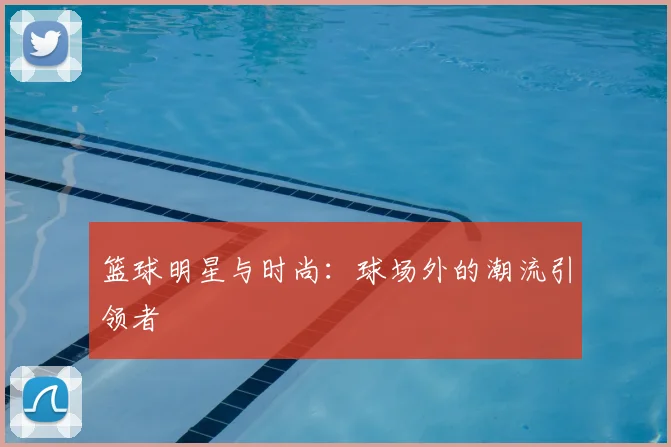 篮球明星与时尚：球场外的潮流引领者