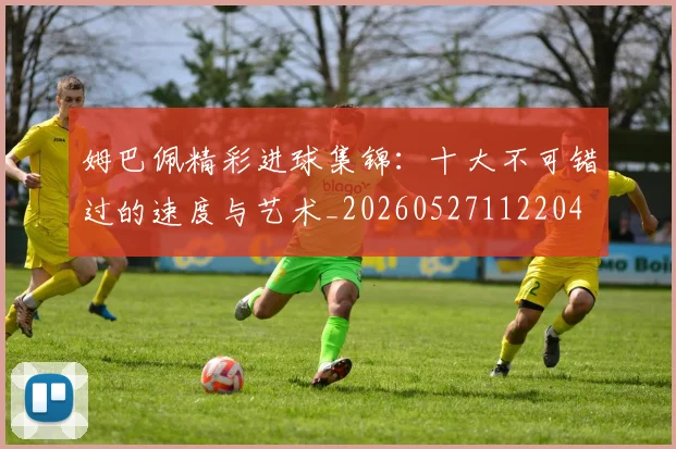 姆巴佩精彩进球集锦：十大不可错过的速度与艺术_20260527112204