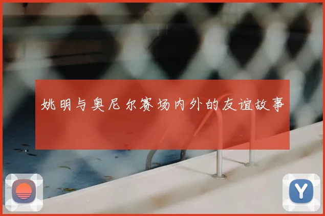 姚明与奥尼尔赛场内外的友谊故事