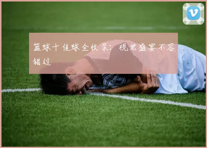 篮球十佳球全收录：视觉盛宴不容错过