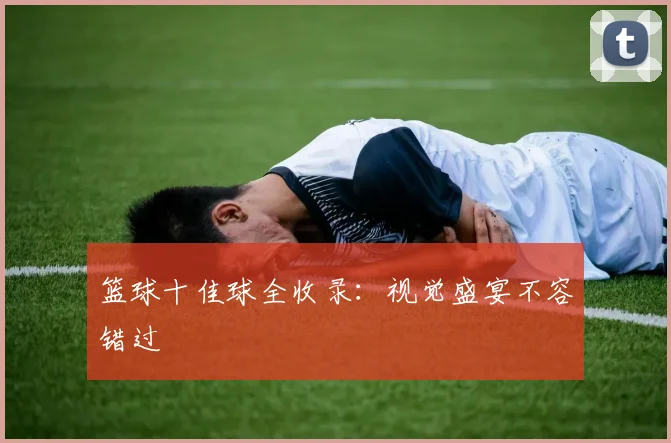 篮球十佳球全收录：视觉盛宴不容错过