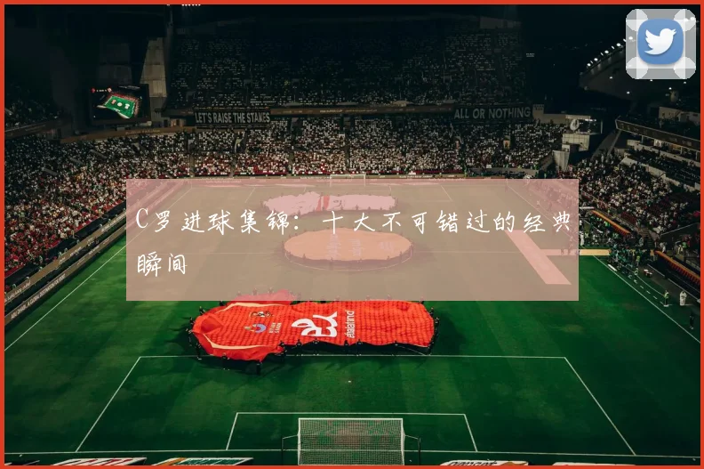 C罗进球集锦：十大不可错过的经典瞬间
