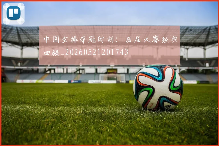 中国女排夺冠时刻：历届大赛经典回顾_20260521201743