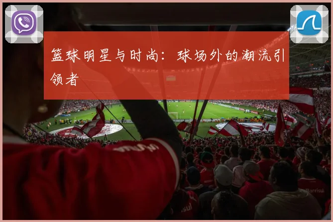 篮球明星与时尚：球场外的潮流引领者