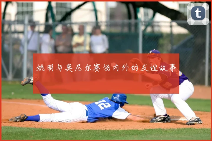 姚明与奥尼尔赛场内外的友谊故事