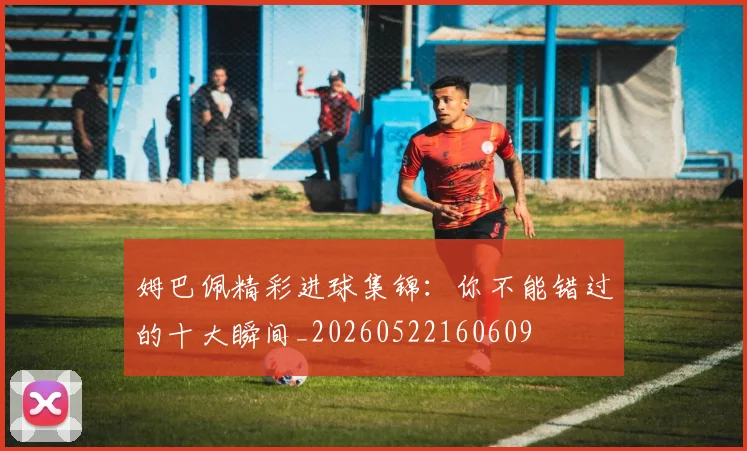 姆巴佩精彩进球集锦：你不能错过的十大瞬间_20260522160609