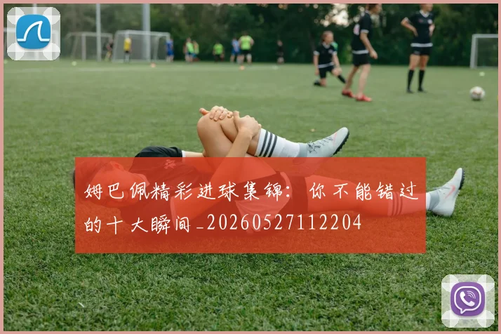 姆巴佩精彩进球集锦：你不能错过的十大瞬间_20260527112204